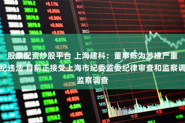 股票配资炒股平台 上海建科：董事陈为涉嫌严重违纪违法 目前正接受上海市纪委监委纪律审查和监察调查
