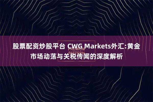 股票配资炒股平台 CWG Markets外汇:黄金市场动荡与关税传闻的深度解析
