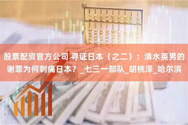 股票配资官方公司 寻证日本（之二）：清水英男的谢罪为何刺痛日本？_七三一部队_胡桃泽_哈尔滨