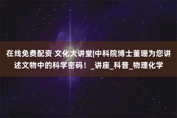 在线免费配资 文化大讲堂|中科院博士董珊为您讲述文物中的科学密码！_讲座_科普_物理化学