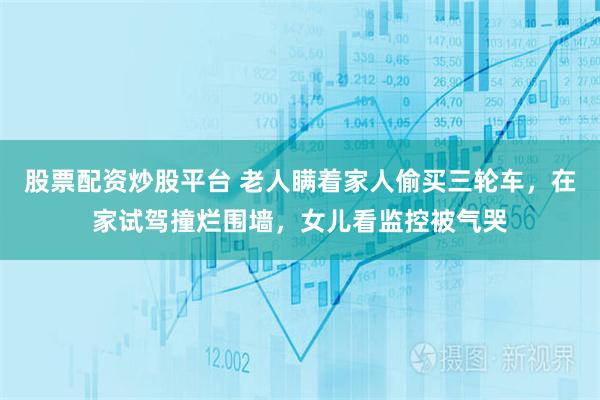 股票配资炒股平台 老人瞒着家人偷买三轮车，在家试驾撞烂围墙，女儿看监控被气哭