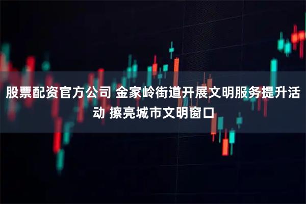 股票配资官方公司 金家岭街道开展文明服务提升活动 擦亮城市文明窗口