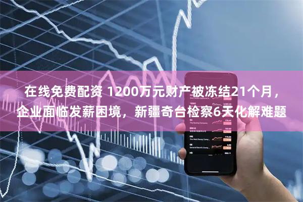在线免费配资 1200万元财产被冻结21个月，企业面临发薪困境，新疆奇台检察6天化解难题