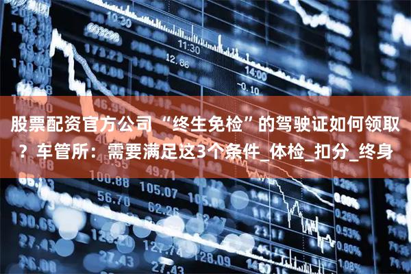 股票配资官方公司 “终生免检”的驾驶证如何领取？车管所：需要满足这3个条件_体检_扣分_终身