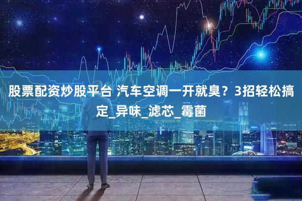 股票配资炒股平台 汽车空调一开就臭？3招轻松搞定_异味_滤芯_霉菌