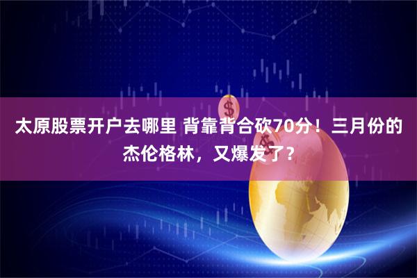 太原股票开户去哪里 背靠背合砍70分!三月份的杰伦格林,又爆发了?