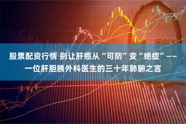 股票配资行情 别让肝癌从“可防”变“绝症”——一位肝胆胰外科医生的三十年肺腑之言