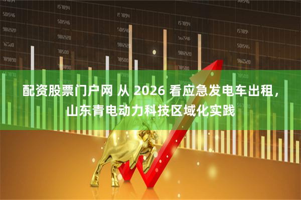 配资股票门户网 从 2026 看应急发电车出租,山东青电动力科技区域化实践