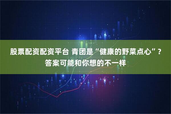 股票配资配资平台 青团是“健康的野菜点心”？答案可能和你想的不一样
