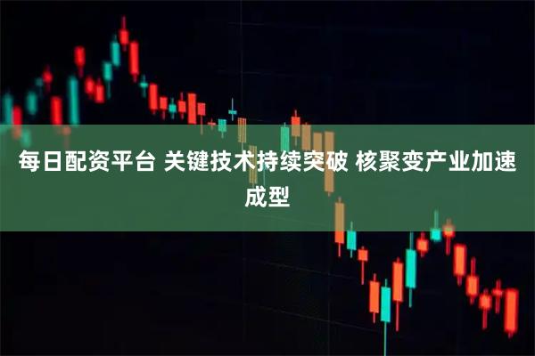 每日配资平台 关键技术持续突破 核聚变产业加速成型