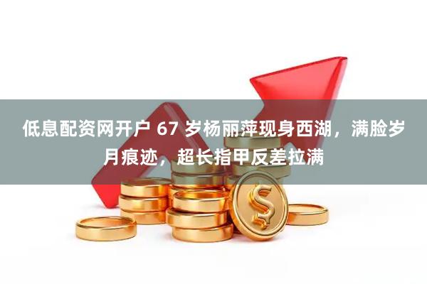 低息配资网开户 67 岁杨丽萍现身西湖，满脸岁月痕迹，超长指甲反差拉满