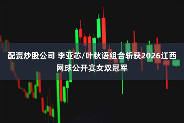 配资炒股公司 李亚芯/叶秋语组合斩获2026江西网球公开赛女双冠军