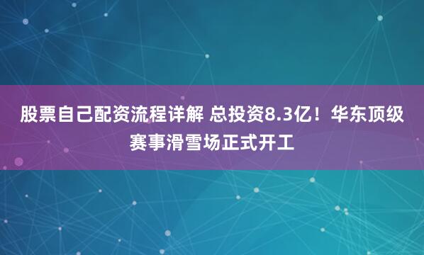 股票自己配资流程详解 总投资8.3亿！华东顶级赛事滑雪场正式开工