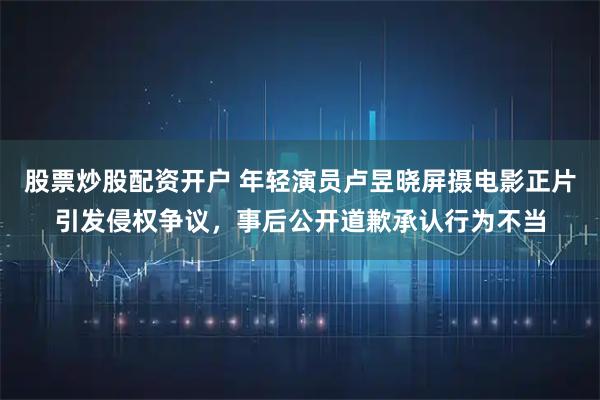 股票炒股配资开户 年轻演员卢昱晓屏摄电影正片引发侵权争议，事后公开道歉承认行为不当