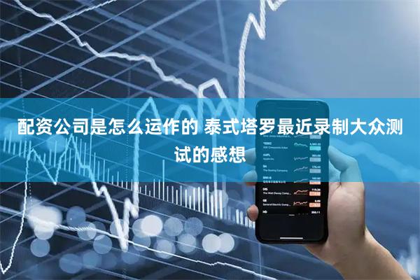 配资公司是怎么运作的 泰式塔罗最近录制大众测试的感想