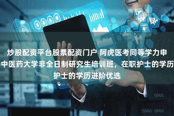 炒股配资平台股票配资门户 阿虎医考同等学力申硕|长春中医药大学非全日制研究生培训班,在职护士的学历进阶优选