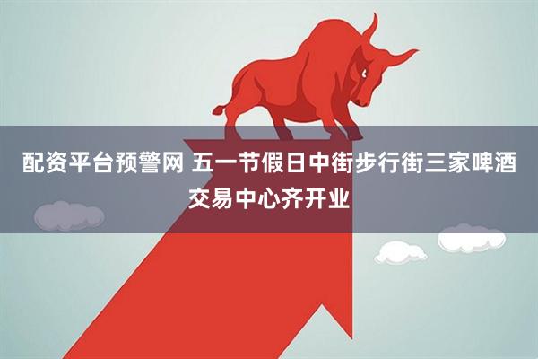 配资平台预警网 五一节假日中街步行街三家啤酒交易中心齐开业