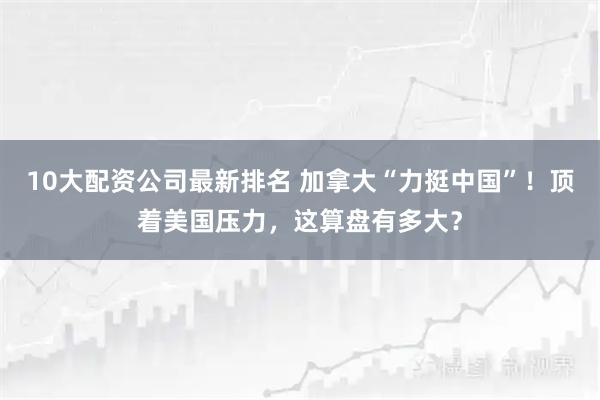 10大配资公司最新排名 加拿大“力挺中国”！顶着美国压力，这算盘有多大？