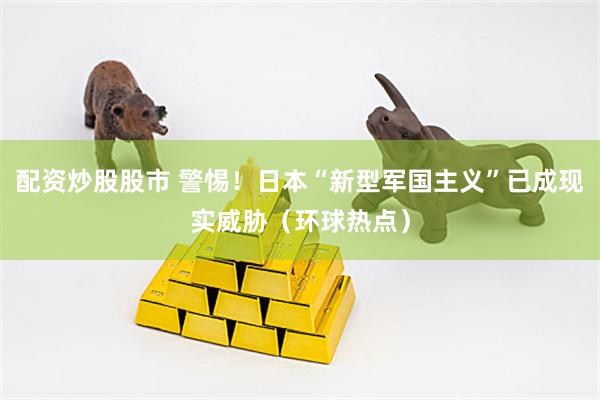 配资炒股股市 警惕！日本“新型军国主义”已成现实威胁（环球热点）