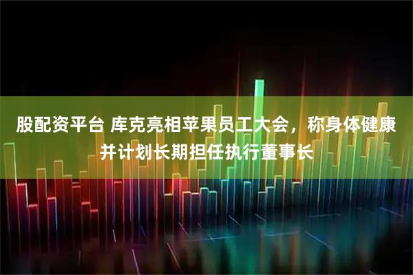 股配资平台 库克亮相苹果员工大会，称身体健康并计划长期担任执行董事长