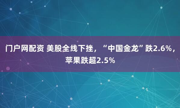 门户网配资 美股全线下挫，“中国金龙”跌2.6%，苹果跌超2.5%