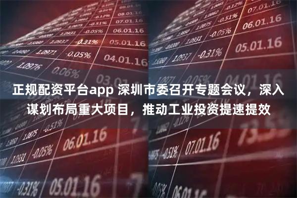 正规配资平台app 深圳市委召开专题会议,深入谋划布局重大项目,推动工业投资提速提效