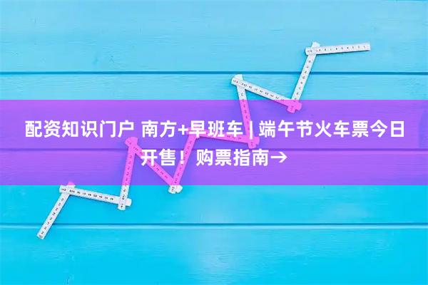 配资知识门户 南方+早班车 | 端午节火车票今日开售！购票指南→