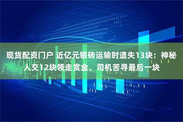 现货配资门户 近亿元银砖运输时遗失13块：神秘人交12块领走赏金，司机苦寻最后一块