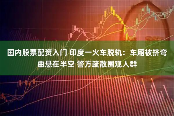 国内股票配资入门 印度一火车脱轨：车厢被挤弯曲悬在半空 警方疏散围观人群