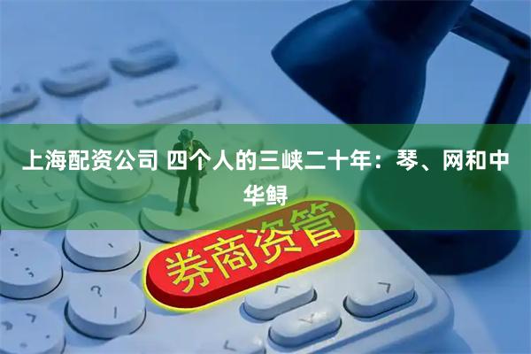 上海配资公司 四个人的三峡二十年：琴、网和中华鲟