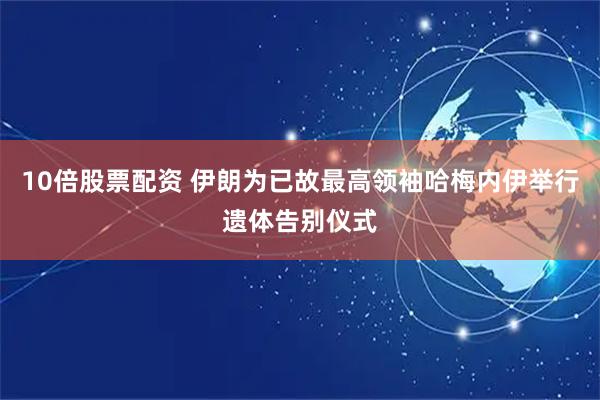 10倍股票配资 伊朗为已故最高领袖哈梅内伊举行遗体告别仪式