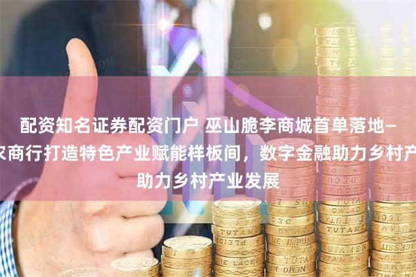 配资知名证券配资门户 巫山脆李商城首单落地——重庆农商行打造特色产业赋能样板间，数字金融助力乡村产业发展