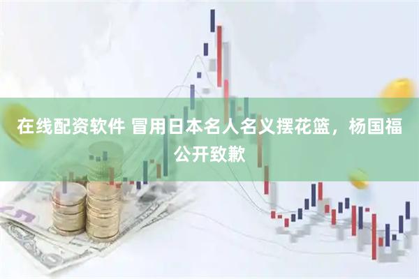 在线配资软件 冒用日本名人名义摆花篮,杨国福公开致歉