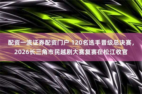 配资一流证券配资门户 120名选手晋级总决赛，2026长三角市民越剧大赛复赛在松江收官
